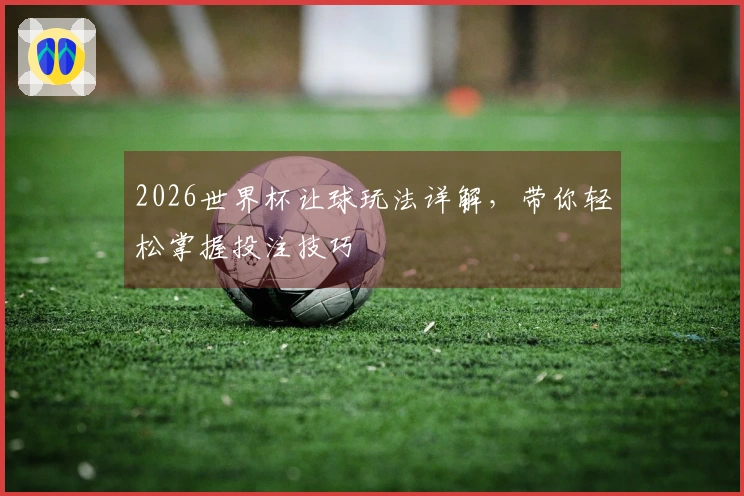 2026世界杯让球玩法详解，带你轻松掌握投注技巧